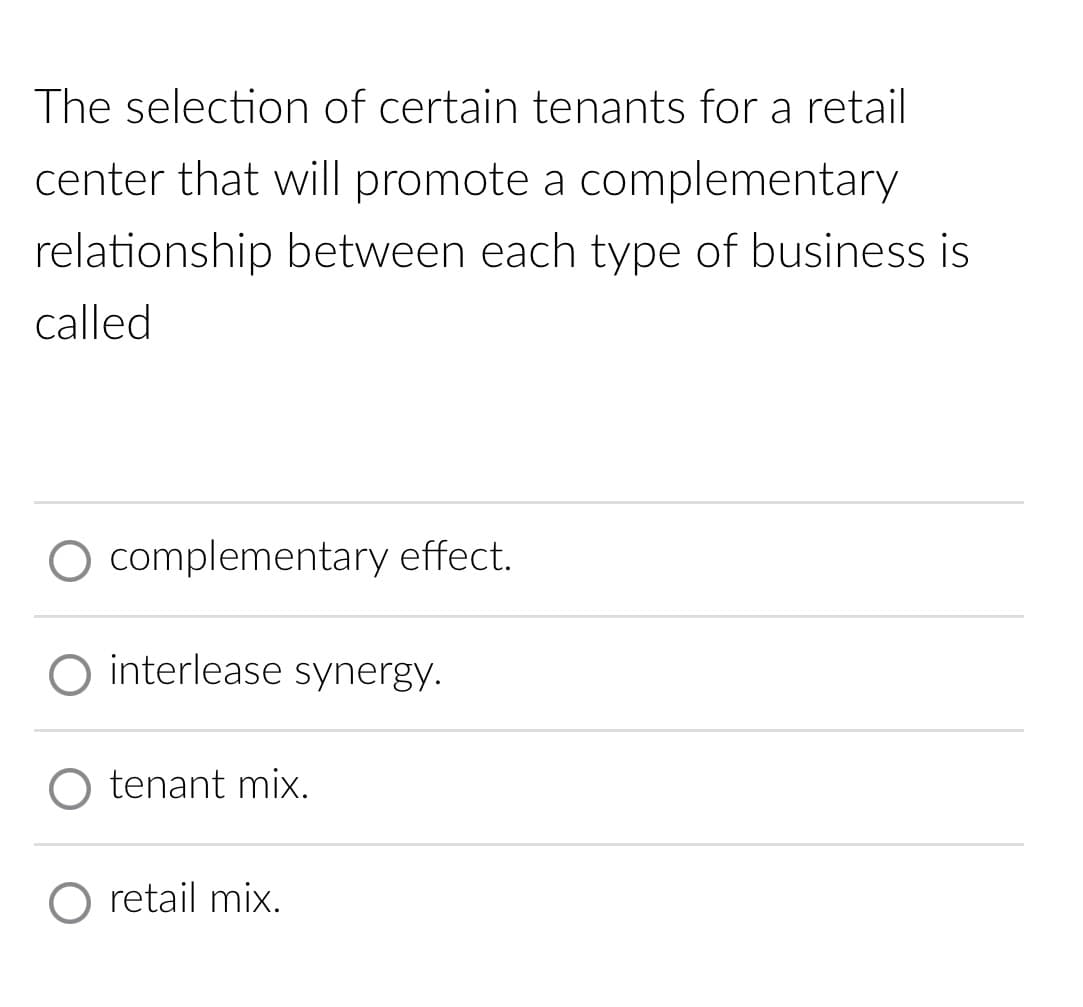 The selection of certain tenants for a retail
center that will promote a complementary
relationship between each type of business is
called
O complementary effect.
O interlease synergy.
tenant mix.
retail mix.
