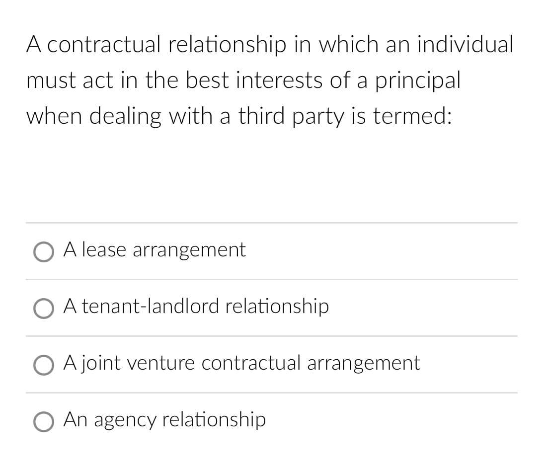 A contractual relationship in which an individual
must act in the best interests of a principal
when dealing with a third party is termed:
A lease arrangement
O A tenant-landlord relationship
O A joint venture contractual arrangement
O An agency relationship
