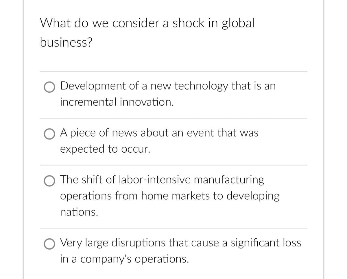 What do we consider a shock in global
business?
O Development of a new technology that is an
incremental innovation.
O A piece of news about an event that was
expected to occur.
O The shift of labor-intensive manufacturing
operations from home markets to developing
nations.
Very large disruptions that cause a significant loss
in a company's operations.