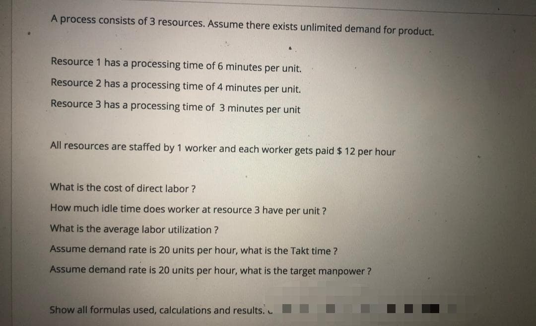 A process consists of 3 resources. Assume there exists unlimited demand for product.
Resource 1 has a processing time of 6 minutes per unit.
Resource 2 has a processing time of 4 minutes per unit.
Resource 3 has a processing time of 3 minutes per unit
All resources are staffed by 1 worker and each worker gets paid $ 12 per hour
What is the cost of direct labor ?
How much idle time does worker at resource 3 have per unit ?
What is the average labor utilization
Assume demand rate is 20 units per hour, what is the Takt time ?
Assume demand rate is 20 units per hour, what is the target manpower ?
Show all formulas used, calculations and results.
