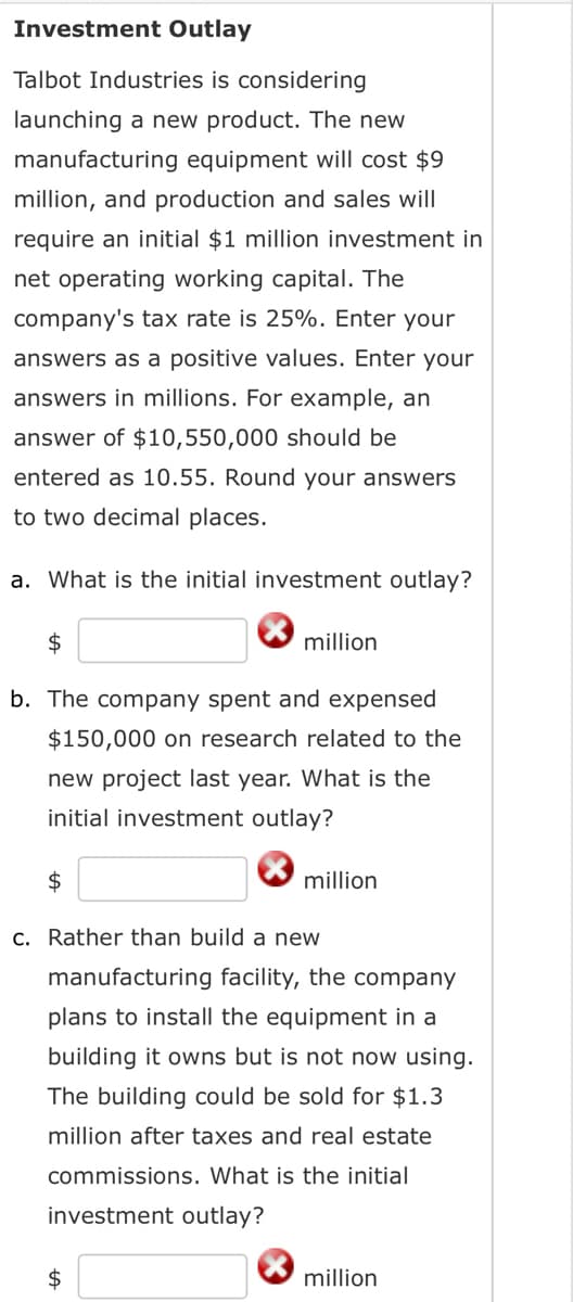 Investment Outlay
Talbot Industries is considering
launching a new product. The new
manufacturing equipment will cost $9
million, and production and sales will
require an initial $1 million investment in
net operating working capital. The
company's tax rate is 25%. Enter your
answers as a positive values. Enter your
answers in millions. For example, an
answer of $10,550,000 should be
entered as 10.55. Round your answers
to two decimal places.
a. What is the initial investment outlay?
$
b. The company spent and expensed
$150,000 on research related to the
new project last year. What is the
initial investment outlay?
$
million
$
million
c. Rather than build a new
manufacturing facility, the company
plans to install the equipment in a
building it owns but is not now using.
The building could be sold for $1.3
million after taxes and real estate
commissions. What is the initial
investment outlay?
million