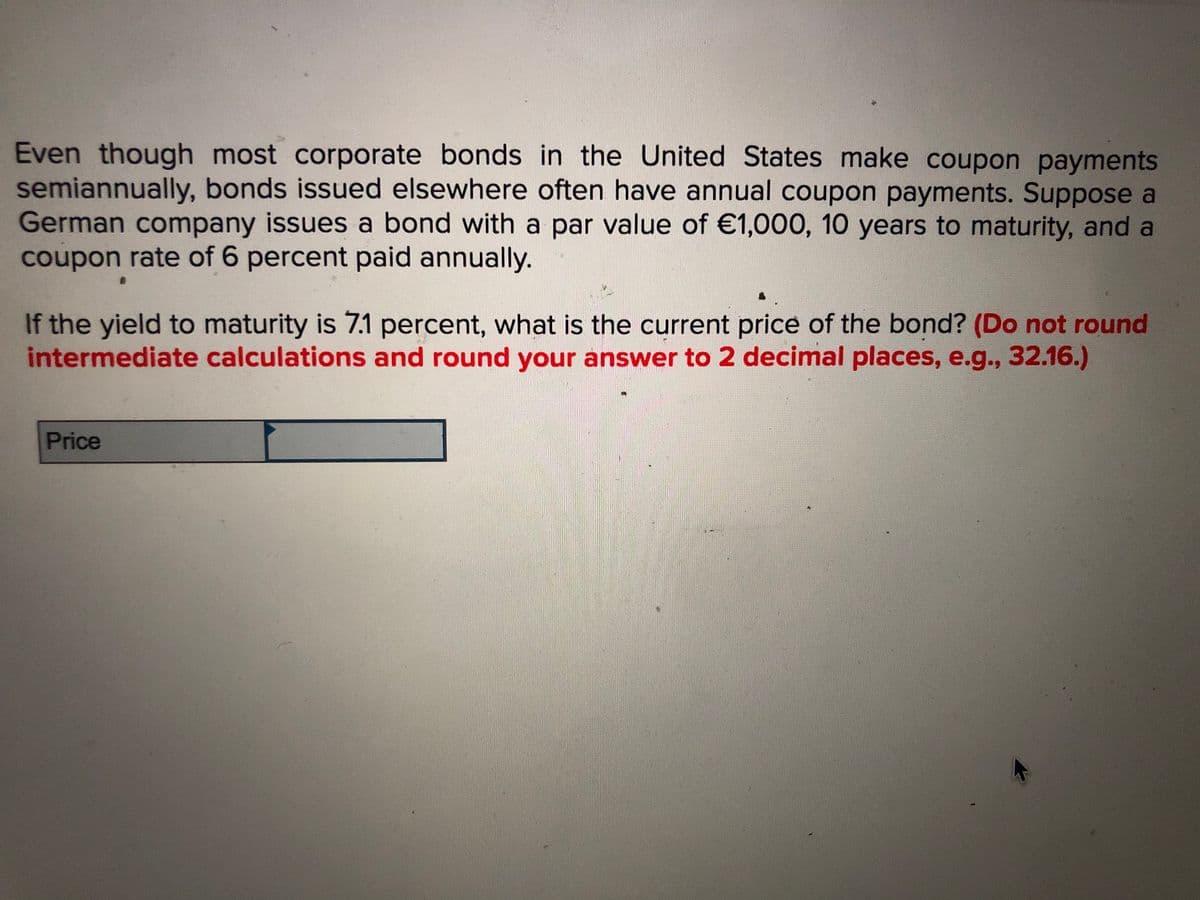 Even though most corporate bonds in the United States make coupon payments
semiannually, bonds issued elsewhere often have annual coupon payments. Suppose a
German company issues a bond with a par value of €1,000, 10 years to maturity, and a
coupon rate of 6 percent paid annually.
If the yield to maturity is 7.1 percent, what is the current price of the bond? (Do not round
intermediate calculations and round your answer to 2 decimal places, e.g., 32.16.)
Price
