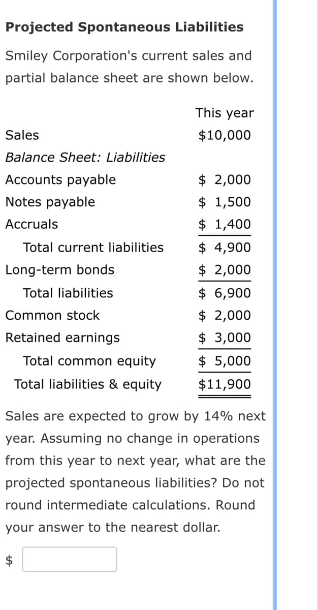 Projected Spontaneous Liabilities
Smiley Corporation's current sales and
partial balance sheet are shown below.
Sales
Balance Sheet: Liabilities
Accounts payable
Notes payable
Accruals
Total current liabilities
Long-term bonds
Total liabilities
Common stock
Retained earnings
Total common equity
Total liabilities & equity
This year
$10,000
$ 2,000
$ 1,500
$ 1,400
$ 4,900
$ 2,000
$ 6,900
$ 2,000
$3,000
$ 5,000
$11,900
Sales are expected to grow by 14% next
year. Assuming no change in operations
from this year to next year, what are the
projected spontaneous liabilities? Do not
round intermediate calculations. Round
your answer to the nearest dollar.
