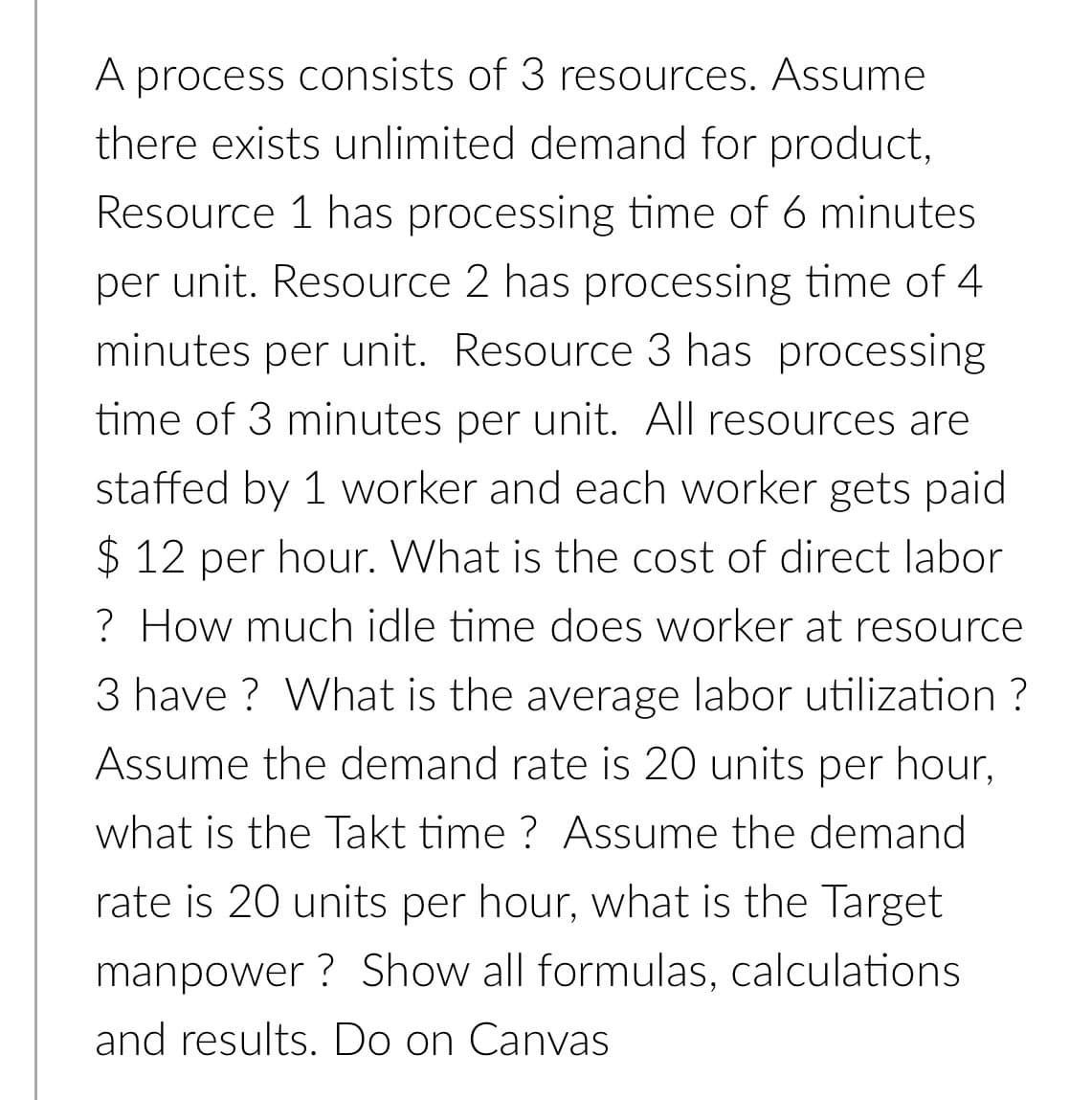 A process consists of 3 resources. Assume
there exists unlimited demand for product,
Resource 1 has processing time of 6 minutes
per unit. Resource 2 has processing time of 4
minutes per unit. Resource 3 has processing
time of 3 minutes per unit. All resources are
staffed by 1 worker and each worker gets paid
$ 12 per hour. What is the cost of direct labor
? How much idle time does worker at resource
3 have ? What is the average labor utilization ?
Assume the demand rate is 20 units per hour,
what is the Takt time ? Assume the demand
rate is 20 units per hour, what is the Target
manpower ? Show all formulas, calculations
and results. Do on Canvas

