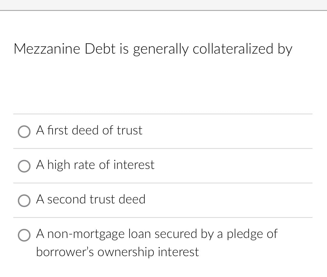 Mezzanine Debt is generally collateralized by
O A first deed of trust
A high rate of interest
O A second trust deed
O A non-mortgage loan secured by a pledge of
borrower's ownership interest
