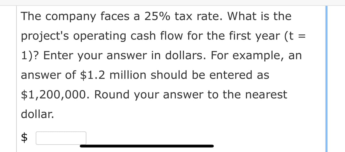 The company faces a 25% tax rate. What is the
project's operating cash flow for the first year (t =
1)? Enter your answer in dollars. For example, an
answer of $1.2 million should be entered as
$1,200,000. Round your answer to the nearest
dollar.
$