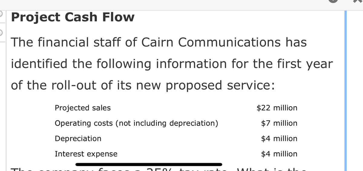 Project Cash Flow
The financial staff of Cairn Communications has
identified the following information for the first year
of the roll-out of its new proposed service:
Projected sales
Operating costs (not including depreciation)
Depreciation
Interest expense
250
$22 million
$7 million
$4 million
$4 million