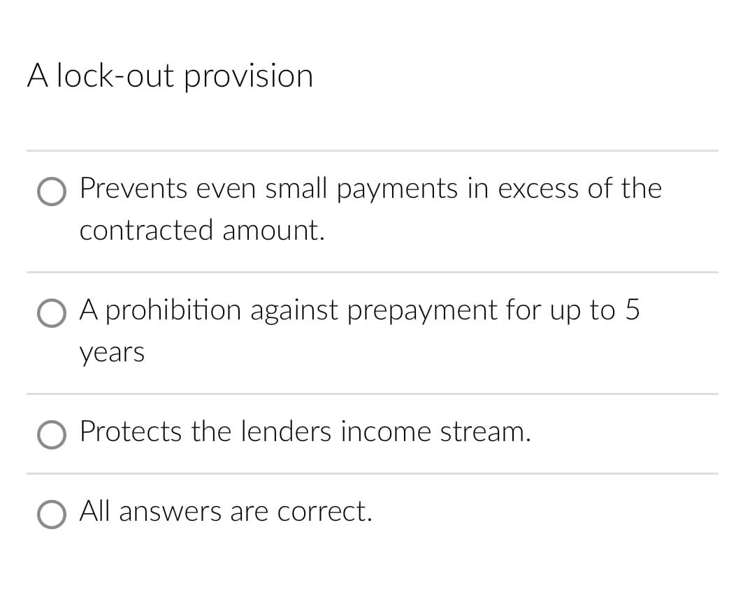 A lock-out provision
O Prevents even small payments in excess of the
contracted amount.
A prohibition against prepayment for up to 5
years
O Protects the lenders income stream.
O All answers are correct.
