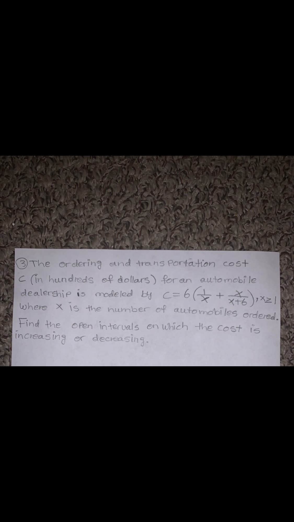 3 The ordering and trans Portation cost
C (in hundreds of dollars) for an automobi le
dealership is modeled by C=6 +
where X is the number of automobiles ordered.
tind the Open interuals on which the cost is
increasing or decreasing.
