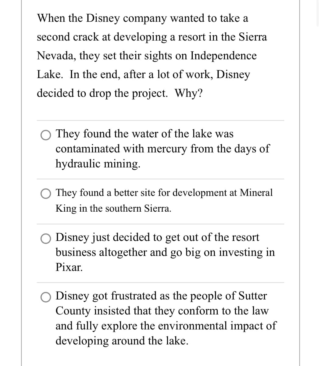 When the Disney company wanted to take a
second crack at developing a resort in the Sierra
Nevada, they set their sights on Independence
Lake. In the end, after a lot of work, Disney
decided to drop the project. Why?
O They found the water of the lake was
contaminated with mercury from the days of
hydraulic mining.
They found a better site for development at Mineral
King in the southern Sierra.
Disney just decided to get out of the resort
business altogether and go big on investing in
Pixar
Disney got frustrated as the people of Sutter
County insisted that they conform to the law
and fully explore the environmental impact of
developing around the lake.