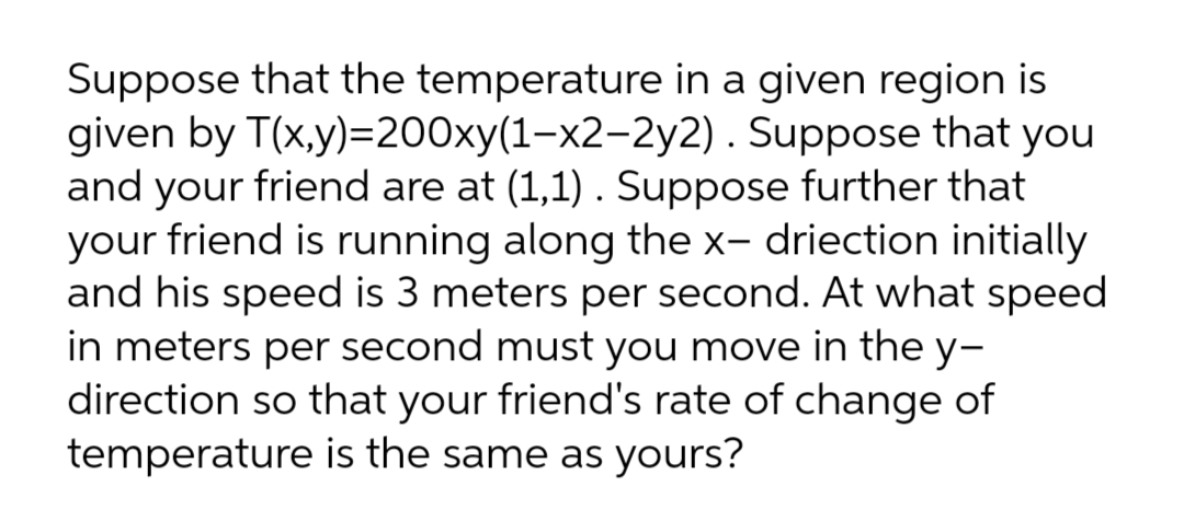 Suppose that the temperature in a given region is
given by T(x,y)=200xy(1-x2-2y2). Suppose that you
and your friend are at (1,1) . Suppose further that
your friend is running along the x- driection initially
and his speed is 3 meters per second. At what speed
in meters per second must you move in the y-
direction so that your friend's rate of change of
temperature is the same as yours?
