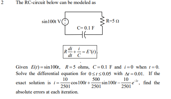 The RC-circuit below can be modeled as
sin100t V
R=52
C= 0.1 F
di
i
+-
R-
dt C
= E '(t)|
Given E(t) = sin100t, R=5 ohms, C=0.1 F and i=0 when t= 0.
Solve the differential equation for 0st<0.05 with At = 0.01. If the
10
cos 100t +
500
10
e", find the
2501
-21
exact solution is i=-
sin 100 -
2501
2501
absolute errors at each iteration.
