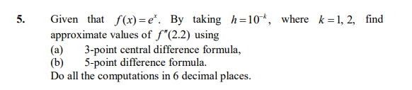 Given that f(x) = e*. By taking h=10*, where k =1, 2, find
approximate values of f"(2.2) using
(a)
5.
3-point central difference formula,
(b)
5-point difference formula.
Do all the computations in 6 decimal places.
