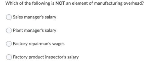 Which of the following is NOT an element of manufacturing overhead?
Sales manager's salary
Plant manager's salary
Factory repairman's wages
Factory product inspector's salary

