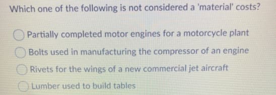 Which one of the following is not considered a 'material' costs?
Partially completed motor engines for a motorcycle plant
Bolts used in manufacturing the compressor of an engine
O Rivets for the wings of a new commercial jet aircraft
O Lumber used to build tables
