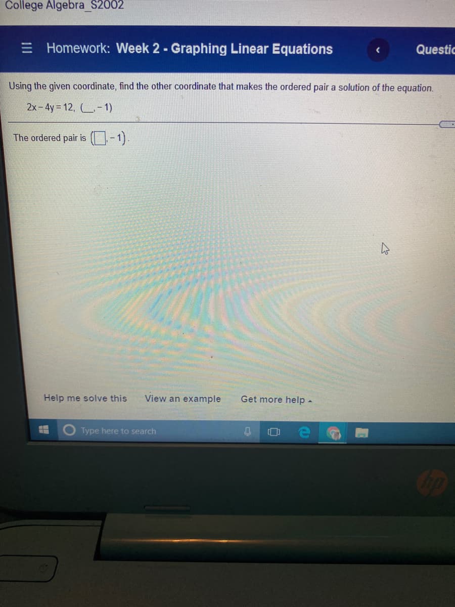 College Algebra_S2002
E Homework: Week 2 - Graphing Linear Equations
Questic
Using the given coordinate, find the other coordinate that makes the ordered pair a solution of the equation.
2x-4y= 12, - 1)
The ordered pair is (-1).
Help me solve this
View an example
Get more help -
Type here to search
