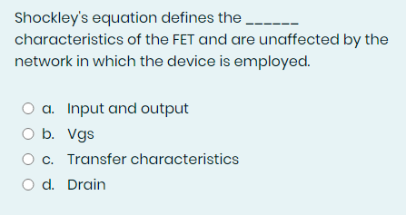 Shockley's equation defines the
characteristics of the FET and are unaffected by the
network in which the device is employed.
O a. Input and output
O b. Vgs
O c. Transfer characteristics
O d. Drain
