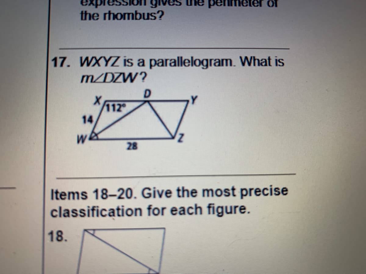 gives the penmeter of
the rhombus?
17. WXYZ is a parallelogram. What is
m/DZW?
112
14
we
28
Items 18-20. Give the most precise
classification for each figure.
18.
