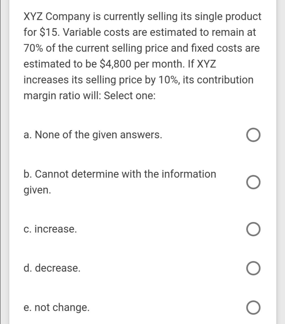XYZ Company is currently selling its single product
for $15. Variable costs are estimated to remain at
70% of the current selling price and fixed costs are
estimated to be $4,800 per month. If XYZ
increases its selling price by 10%, its contribution
margin ratio will: Select one:
a. None of the given answers.
b. Cannot determine with the information
given.
c. increase.
d. decrease.
e. not change.
