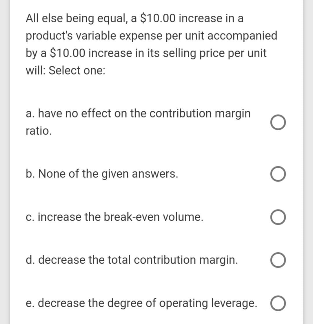 All else being equal, a $10.00 increase in a
product's variable expense per unit accompanied
by a $10.00 increase in its selling price per unit
will: Select one:
a. have no effect on the contribution margin
ratio.
b. None of the given answers.
c. increase the break-even volume.
d. decrease the total contribution margin.
e. decrease the degree of operating leverage. O
