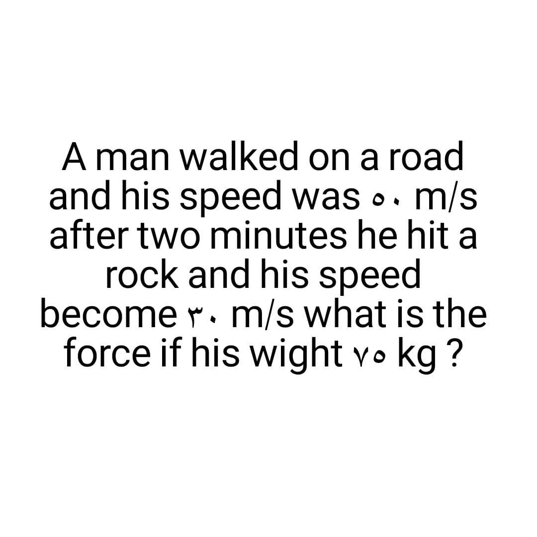 A man walked on a road
and his speed was .. m/s
after two minutes he hit a
rock and his speed
become r. m/s what is the
force if his wight vo kg ?
