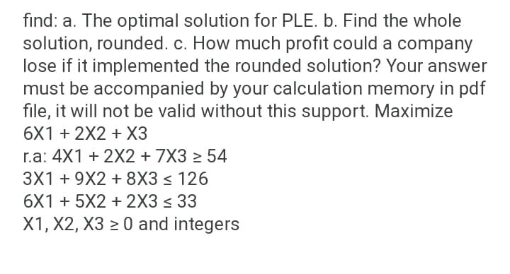 find: a. The optimal solution for PLE. b. Find the whole
solution, rounded. c. How much profit could a company
lose if it implemented the rounded solution? Your answer
must be accompanied by your calculation memory in pdf
file, it will not be valid without this support. Maximize
6X1 + 2X2 + ХЗ
r.a: 4X1 + 2X2 + 7X3 > 54
3X1 + 9X2 + 8X3 < 126
6X1 + 5X2 + 2X3 < 33
X1, X2, X3 > 0 and integers
