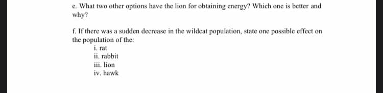e. What two other options have the lion for obtaining energy? Which one is better and
why?
f. If there was a sudden decrease in the wildcat population, state one possible effect on
the population of the:
i. rat
ii. rabbit
iii. lion
iv. hawk

