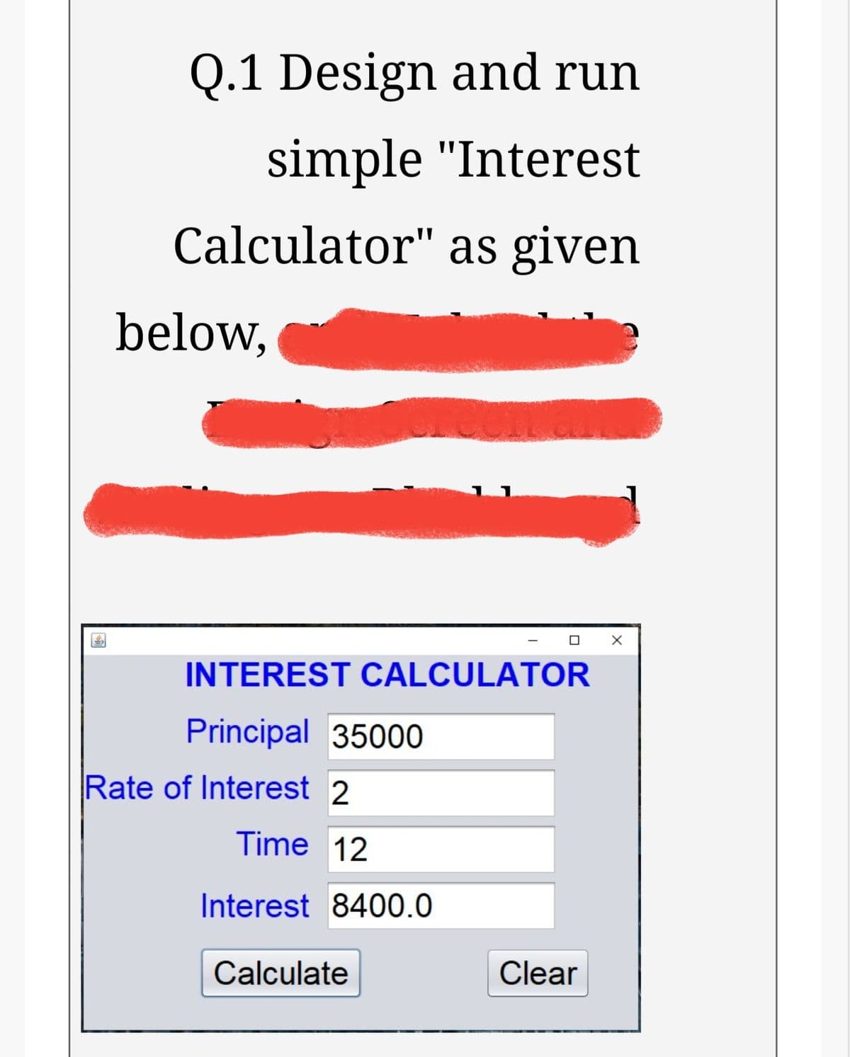 Q.1 Design and run
simple "Interest
Calculator" as given
below,
INTEREST CALCULATOR
Principal 35000
Rate of Interest 2
Time 12
Interest 8400.0
Calculate
Clear
