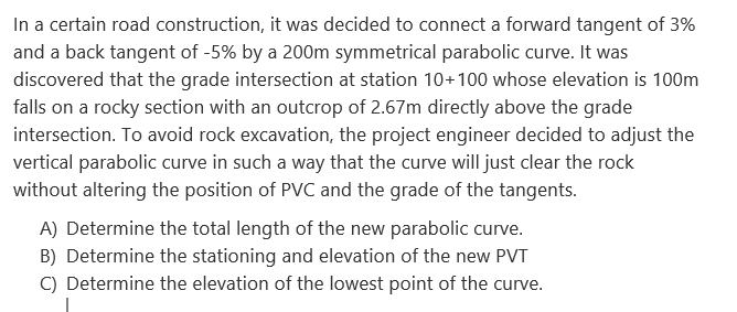 In a certain road construction, it was decided to connect a forward tangent of 3%
and a back tangent of -5% by a 200m symmetrical parabolic curve. It was
discovered that the grade intersection at station 10+100 whose elevation is 100m
falls on a rocky section with an outcrop of 2.67m directly above the grade
intersection. To avoid rock excavation, the project engineer decided to adjust the
vertical parabolic curve in such a way that the curve will just clear the rock
without altering the position of PVC and the grade of the tangents.
A) Determine the total length of the new parabolic curve.
B) Determine the stationing and elevation of the new PVT
C) Determine the elevation of the lowest point of the curve.
