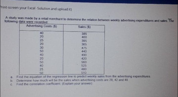 Print-screen your Excel -Solution and upload it)
A study was made by a retail merchant to determine the relation between weekly advertising expenditures and sales. The
following data were recorded:
Advertising Costs ($)
Sales ($)
40
20
25
385
400
395
365
475
440
490
420
560
525
20
30
50
40
20
50
40
25
50
480
510
a.
Find the equation of the regression line to predict weekly sales from the advertising expenditures.
Determine how much will be the sales when advertising costs are 28, 42 and 48
Find the correlation coefficient. (Explain your answer)
C.
