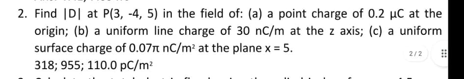 2. Find |D| at P(3, -4, 5) in the field of: (a) a point charge of 0.2 µC at the
origin; (b) a uniform line charge of 30 nC/m at the z axis; (c) a uniform
surface charge of 0.07n nC/m² at the plane x = 5.
318; 955; 110.0 pC/m?
2/2
:::
