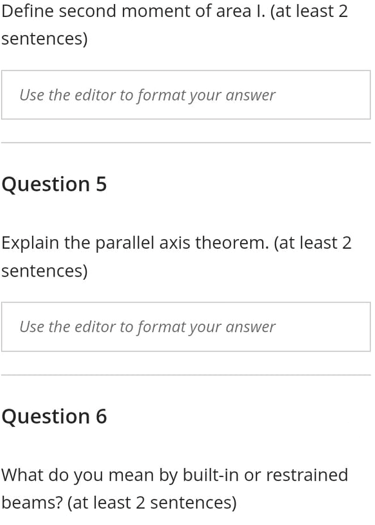 Define second moment of area I. (at least 2
sentences)
Use the editor to format your answer
Question 5
Explain the parallel axis theorem. (at least 2
sentences)
Use the editor to format your answer
Question 6
What do you mean by built-in or restrained
beams? (at least 2 sentences)
