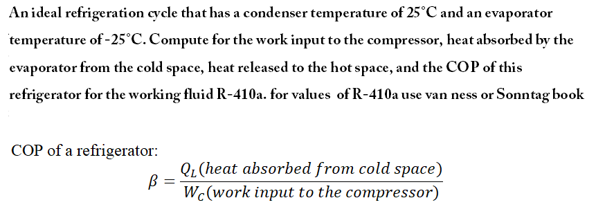 Anideal refrigeration cycle that has a condenser temperature of 25°C and an evaporator
temperature of -25°C. Compute for the work input to the compressor, heat absorbed by the
evaporator from the cold space, heat released to the hot space, and the COP of this
refrigerator for the working fluid R-410a. for values of R-410a use van ness or Sonntag book
COP of a refrigerator:
QL(heat absorbed from cold space)
%3D
Wc(work input to the compressor)
