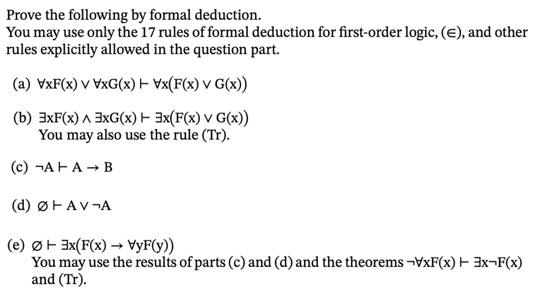 Prove the following by formal deduction.
You may use only the 17 rules of formal deduction for first-order logic, (E), and other
rules explicitly allowed in the question part.
(a) VxF(x) v VxG(x) — Vx(F(x) v G(x))
(b) 3xF(x) 3xG(x) + 3x(F(x) v G(x))
You may also use the rule (Tr).
(c)¬AHA → B
(d) ØHAV¬A
(e) Ø 3x(F(x) → VyF(y))
F
You may use the results of parts (c) and (d) and the theorems ¬VxF(x) + 3x¬F(x)
and (Tr).