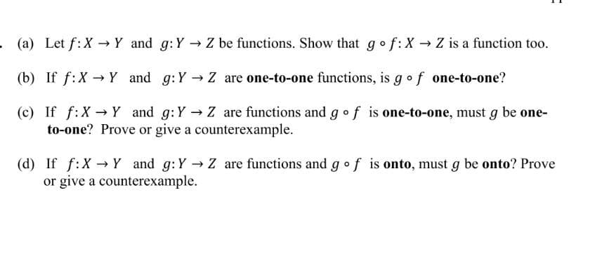 . (a) Let f:X → Y and g: Y→ Z be functions. Show that go f: X→ Z is a function too.
(b) If f: X→ Y and
g: Y→ Z are one-to-one functions, is g of one-to-one?
(c) If f: X→ Y and g: Y→ Z are functions and g of is one-to-one, must g be one-
to-one? Prove or give a counterexample.
(d) If f:X→Y and g: Y→ Z are functions and go f is onto, must g be onto? Prove
or give a counterexample.