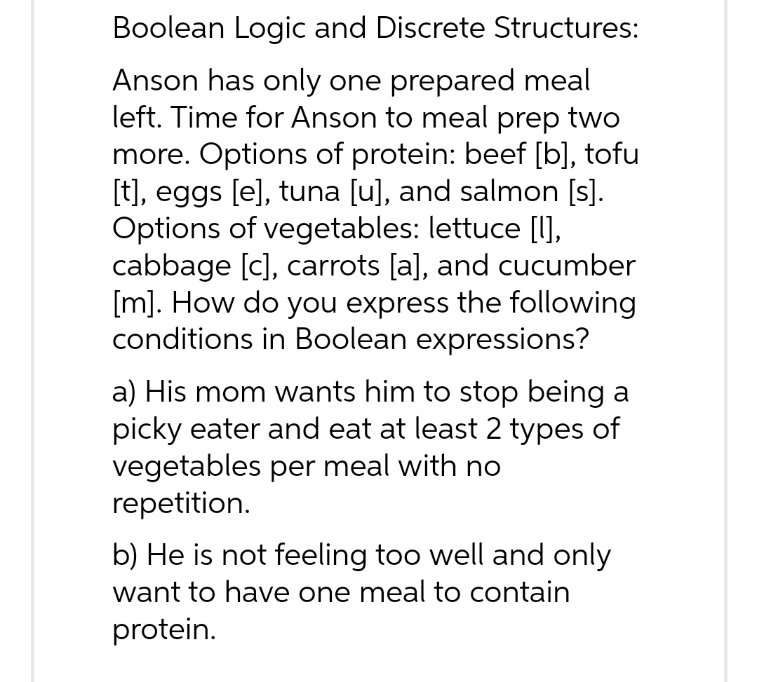 Boolean Logic and Discrete Structures:
Anson has only one prepared meal
left. Time for Anson to meal prep two
more. Options of protein: beef [b], tofu
[t], eggs [e], tuna [u], and salmon [s].
Options of vegetables: lettuce [1],
cabbage [c], carrots [a], and cucumber
[m]. How do you express the following
conditions in Boolean expressions?
a) His mom wants him to stop being a
picky eater and eat at least 2 types of
vegetables per meal with no
repetition.
b) He is not feeling too well and only
want to have one meal to contain
protein.