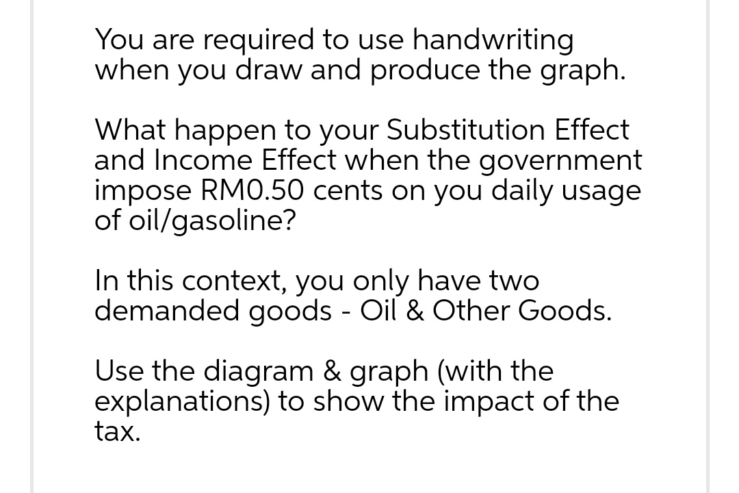 You are required to use handwriting
when you draw and produce the graph.
What happen to your Substitution Effect
and Income Effect when the government
impose RM0.50 cents on you daily usage
of oil/gasoline?
In this context, you only have two
demanded goods - Oil & Other Goods.
Use the diagram & graph (with the
explanations) to show the impact of the
tax.