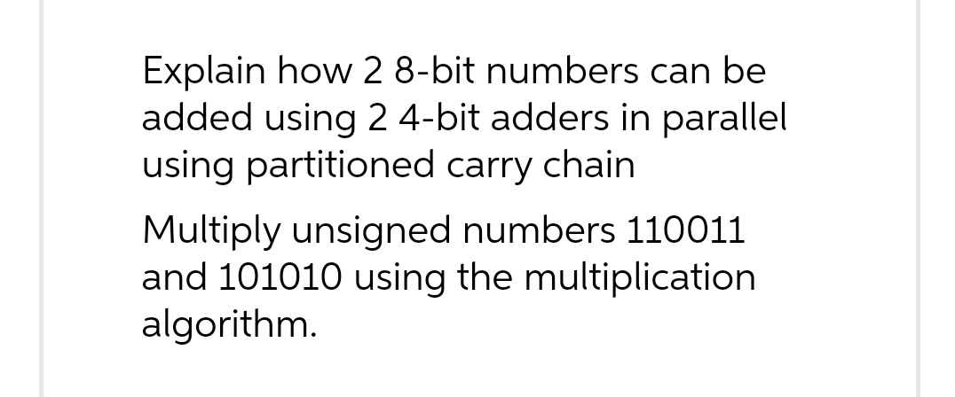 Explain how 2 8-bit numbers can be
added using 2 4-bit adders in parallel
using partitioned carry chain
Multiply unsigned numbers 110011
and 101010 using the multiplication
algorithm.