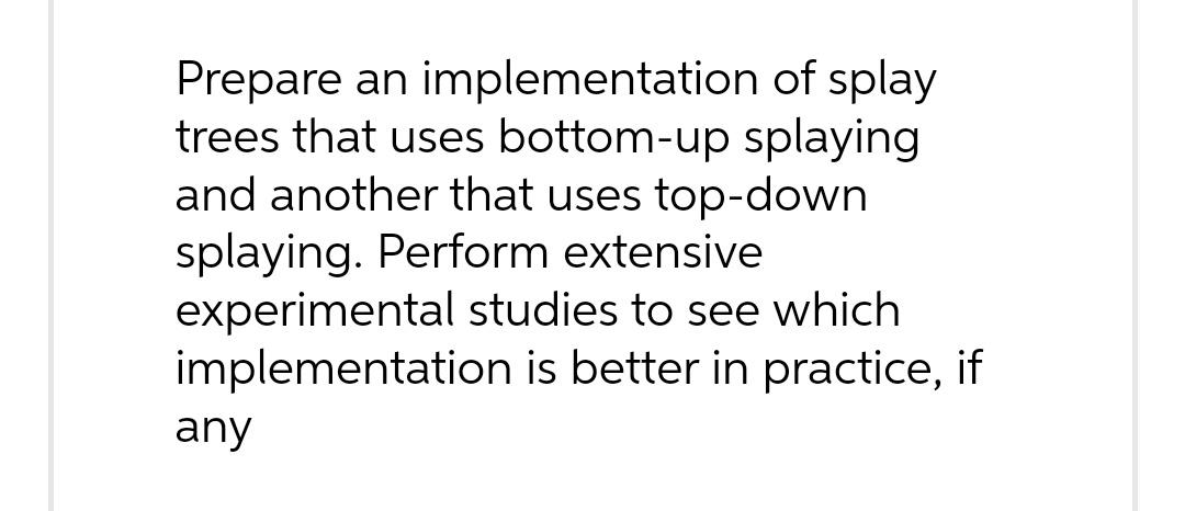 Prepare an implementation of splay
trees that uses bottom-up splaying
and another that uses top-down
splaying. Perform extensive
experimental studies to see which
implementation is better in practice, if
any