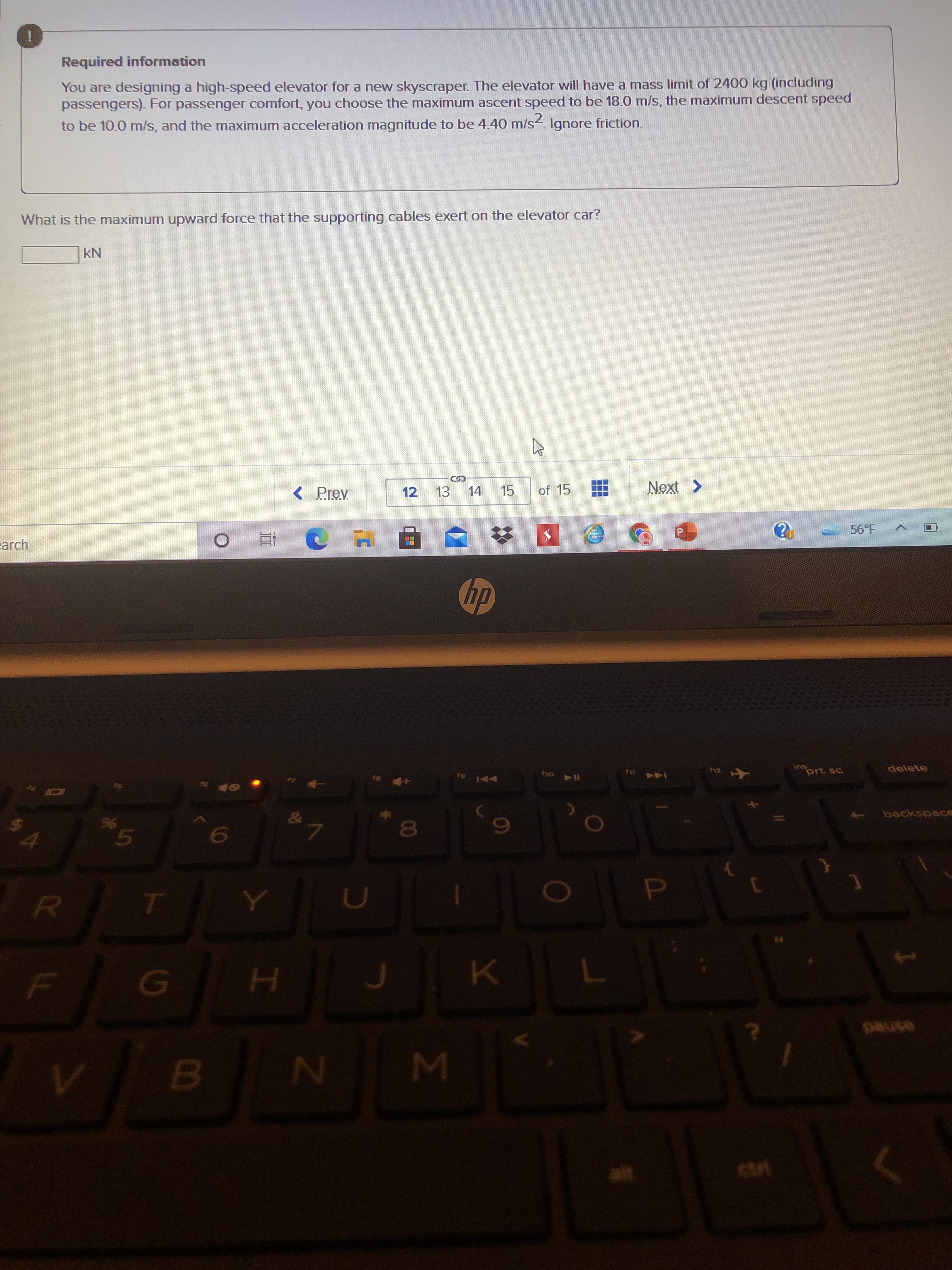 00
Required information
You are designing a high-speed elevator for a new skyscraper. The elevator will have a mass limit of 2400 kg (including
passengers). For passenger comfort, you choose the maximum ascent speed to be 18.0 m/s, the maximum descent speed
to be 10.0 m/s, and the maximum acceleration magnitude to be 4.40 m/s. Ignore friction.
What is the maximum upward force that the supporting cables exert on the elevator car?
< Prev
12
14
EL
15
of 15
arch
56°F
近
prt sc
delete
114 oy
24
yolens
7.
D.
asned
B.
W N
ctri

