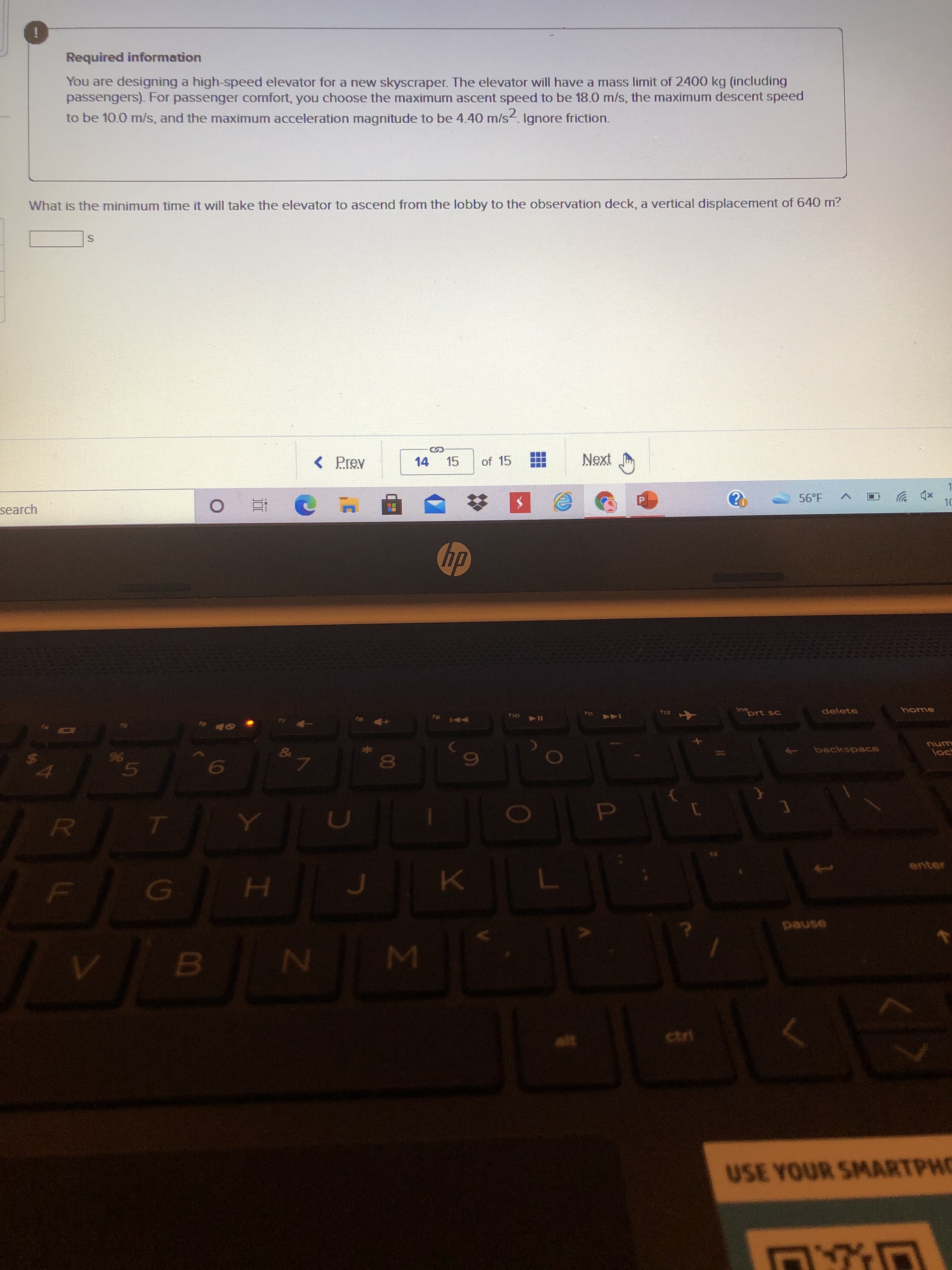 5
Required information
You are designing a high-speed elevator for a new skyscraper. The elevator will have a mass limit of 2400 kg (including
passengers). For passenger comfort, you choose the maximum ascent speed to be 18.0 m/s, the maximum descent speed
to be 10.0 m/s, and the maximum acceleration magnitude to be 4.40 m/s. Ignore friction.
What is the minimum time it will take the elevator to ascend from the lobby to the observation deck, a vertical displacement of 640 m?
< Prev
14 15
of 15
xp ツ
10
56°F
search
五0
dp
inprt sc
delete
home
backspace
unu
D.
enter
USE YOUR SMARTPHO
