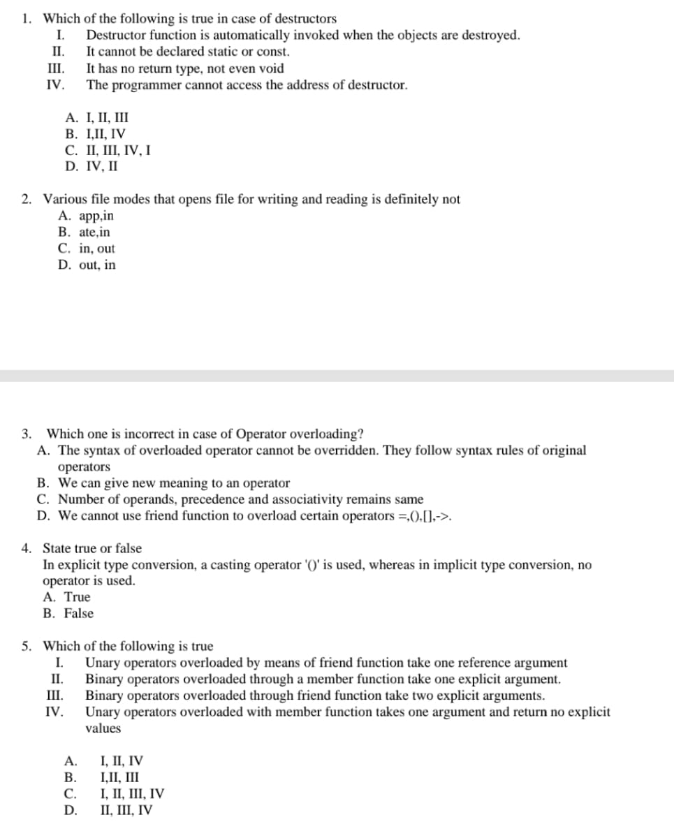 1. Which of the following is true in case of destructors
Destructor function is automatically invoked when the objects are destroyed.
It cannot be declared static or const.
It has no return type, not even void
The programmer cannot access the address of destructor.
I.
П.
III.
IV.
А. I, II, II
В. I,П, IV
С. П, Ш, IV, І
D. IV, II
2. Various file modes that opens file for writing and reading is definitely not
А. аpp.in
B. ate,in
C. in, out
D. out, in
3. Which one is incorrect in case of Operator overloading?
A. The syntax of overloaded operator cannot be overridden. They follow syntax rules of original
operators
B. We can give new meaning to an operator
C. Number of operands, precedence and associativity remains same
D. We cannot use friend function to overload certain operators =,().[],->.
4. State true or false
In explicit type conversion, a casting operator '()' is used, whereas in implicit type conversion, no
operator is used.
A. True
B. False
5. Which of the following is true
I.
Unary operators overloaded by means of friend function take one reference argument
Binary operators overloaded through a member function take one explicit argument.
Binary operators overloaded through friend function take two explicit arguments.
Unary operators overloaded with member function takes one argument and return no explicit
values
II.
III.
IV.
А.
1, П, IV
В.
I,II, III
I, II, III, IV
II, III, IV
С.
D.
