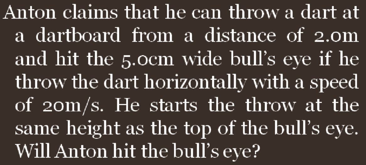 Anton claims that he can throw a dart at
a dartboard from a distance of 2.0m
and hit the 5.0cm wide bull's eye if he
throw the dart horizontally with a speed
of 20m/s. He starts the throw at the
same height as the top of the bull's eye.
Will Anton hit the bull's eye?