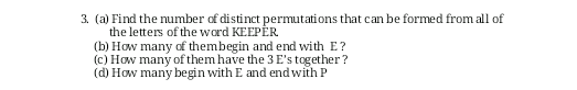 3. (a) Find the number of distinct permutations that can be formed from all of
the letters of the ward KEEPËR
(b) How many of thembegin and end with E?
(c) How many of them have the 3 E's together ?
(d) How many begin with E and end with P
