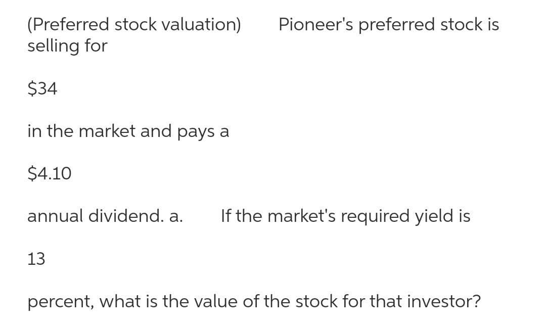 (Preferred stock valuation)
selling for
Pioneer's preferred stock is
$34
in the market and pays a
$4.10
annual dividend. a.
If the market's required yield is
13
percent, what is the value of the stock for that investor?
