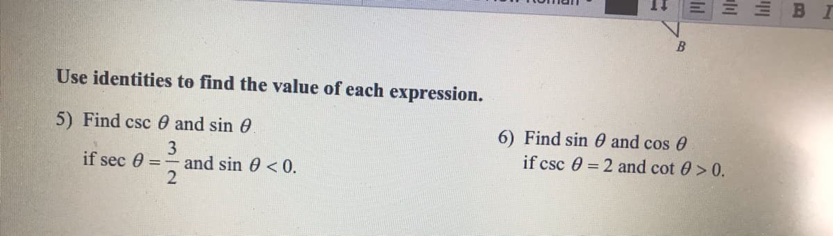 Use identities to find the value of each expression.
5) Find csc 0 and sin 0
6) Find sin 0 and cos 0
3
if sec 0 = - and sin 0 <0.
if csc 0 = 2 and cot 0 > 0.
BE
