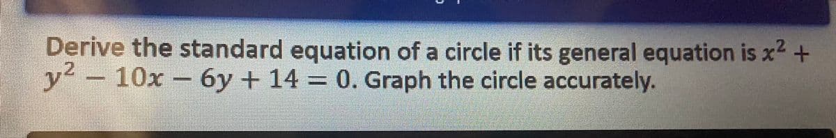 Derive the standard equation of a circle if its general equation is x² +
y² - 10x - 6y + 14 = 0. Graph the circle accurately.