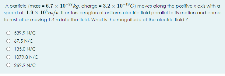 A particle (mass = 6.7 x 10-2 kg. charge = 3.2 x 10 1ºC) moves along the positive x axis with a
speed of 1.9 x 10°m/s. It enters a region of uniform electric field parallel to its motion and comes
to rest after moving 1.4 m into the field. What is the magnitude of the electric field ?
539.9 N/C
67.5 N/C
O 135.0 N/C
1079.8 N/C
O 269.9 N/C
