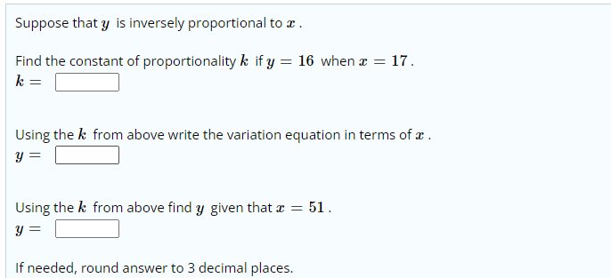 Suppose that y is inversely proportional to r.
Find the constant of proportionality k if y
16 when x = 17.
k =
Using the k from above write the variation equation in terms of æ .
y =
Using the k from above find y given that a = 51.
y =
If needed, round answer to 3 decimal places.
