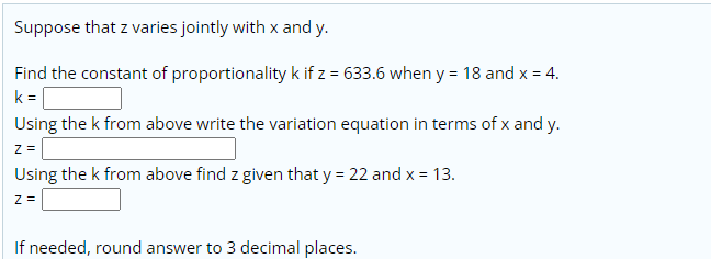 Suppose that z varies jointly with x and y.
Find the constant of proportionality k if z = 633.6 when y = 18 and x = 4.
k =
Using the k from above write the variation equation in terms of x and y.
z =
Using the k from above find z given that y = 22 and x = 13.
Z =
If needed, round answer to 3 decimal places.
